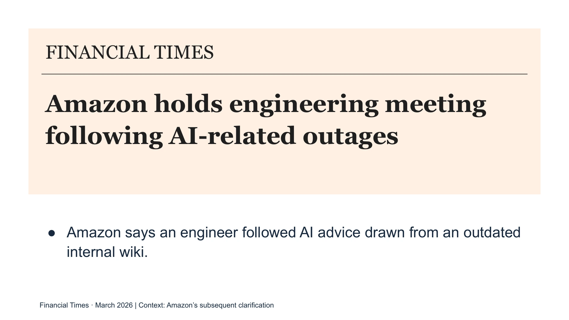Slide 16: FINANCIAL TIMES Amazon holds engineering meeting following AI-related outages Amazon says an engineer followed AI advice drawn from an outdated internal wiki. Financial Times · March 2026 | Context: Amazon’s subsequent clarification