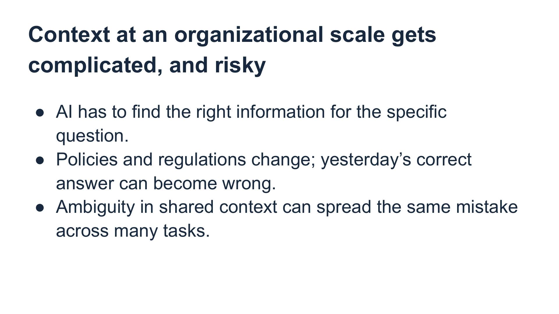 Slide 17: Context at an organizational scale gets complicated, and risky AI has to find the right information for the specific question.
Policies and regulations change; yesterday’s correct answer can become wrong.
Ambiguity in shared context can spread the same mistake across many tasks.