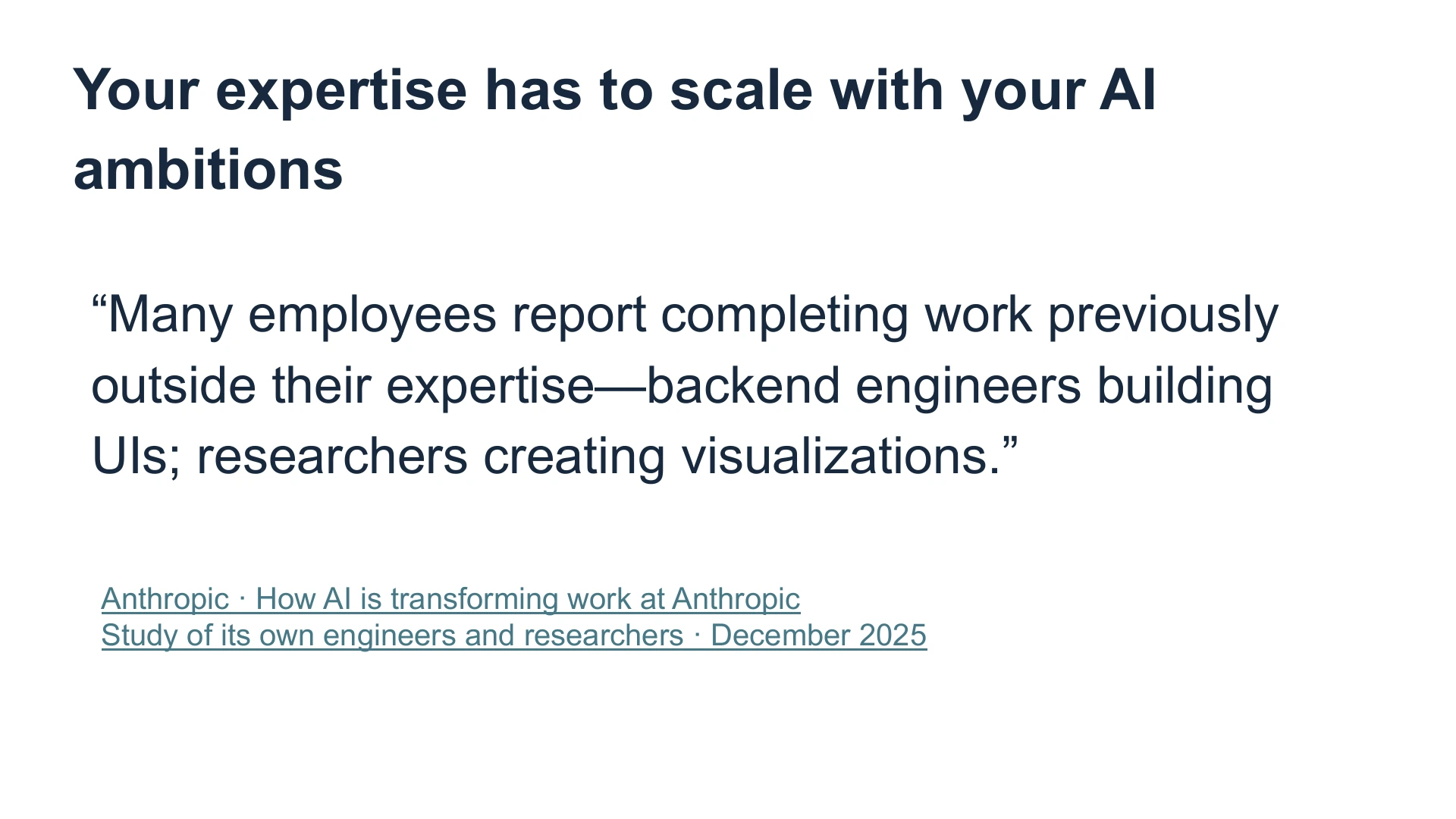 Slide 23: Your expertise has to scale with your AI ambitions “Many employees report completing work previously outside their expertise—backend engineers building UIs; researchers creating visualizations.” Anthropic · How AI is transforming work at Anthropic
Study of its own engineers and researchers · December 2025