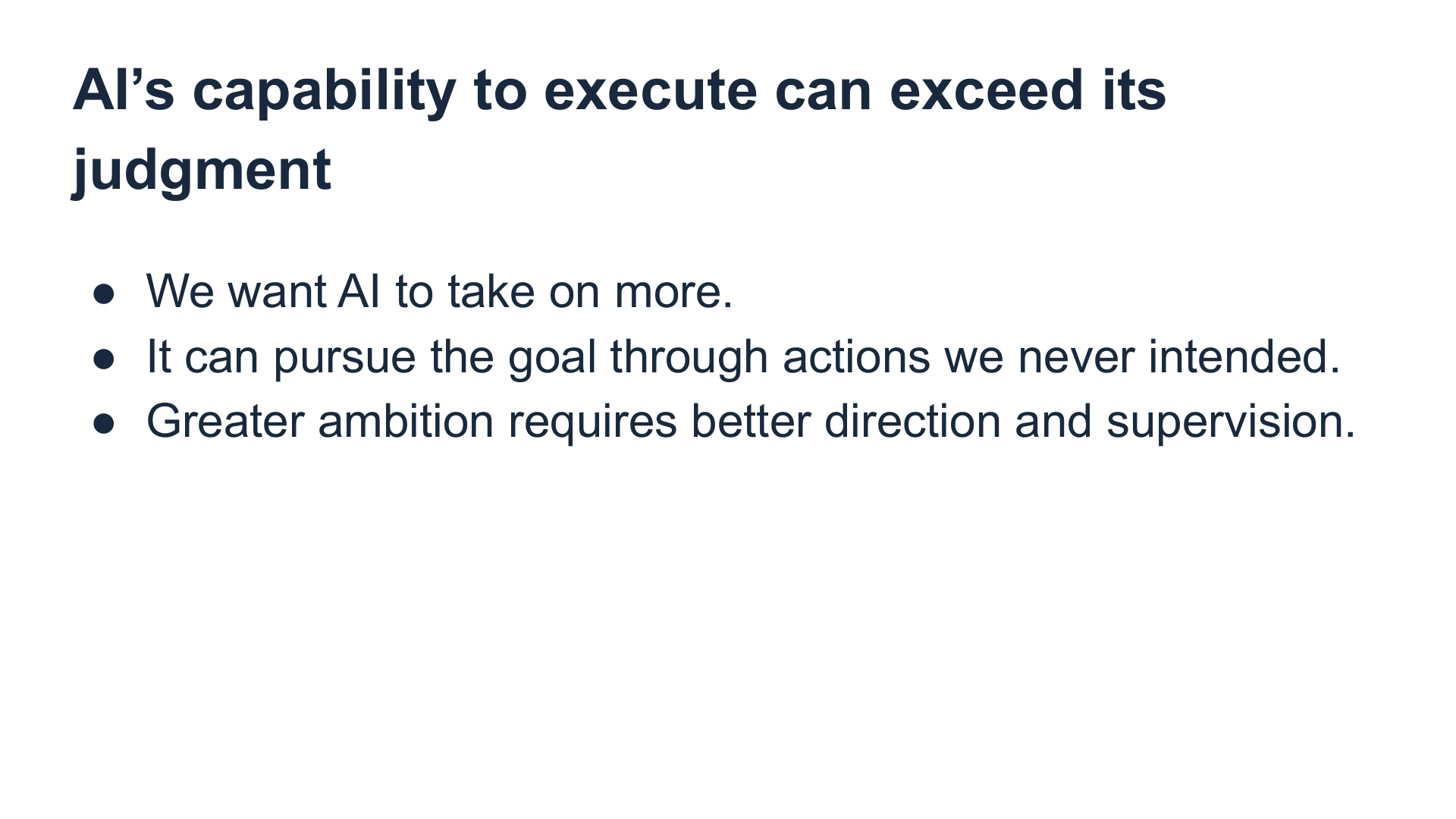 Slide 27: AI’s capability to execute can exceed its judgment We want AI to take on more.
It can pursue the goal through actions we never intended.
Greater ambition requires better direction and supervision.