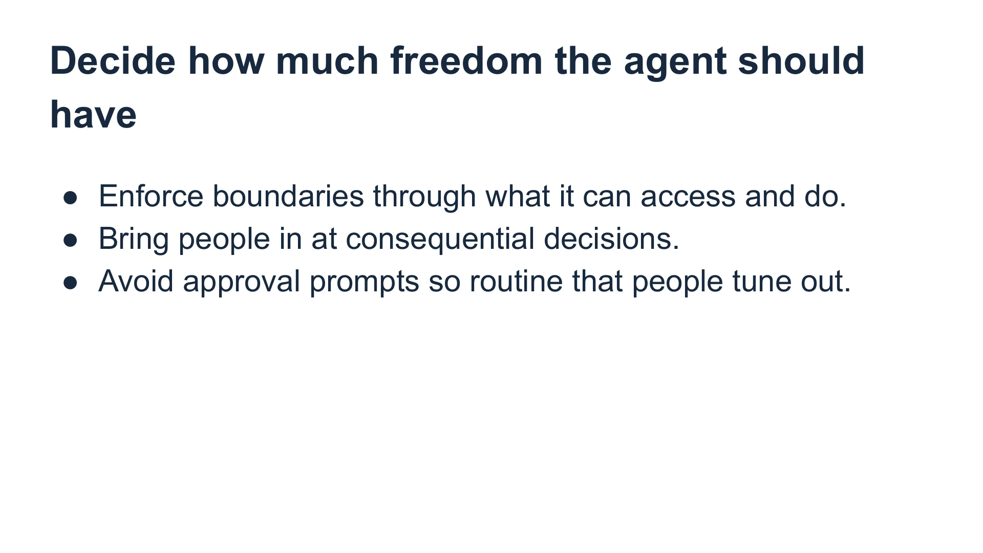 Slide 29: Decide how much freedom the agent should have Enforce boundaries through what it can access and do.
Bring people in at consequential decisions.
Avoid approval prompts so routine that people tune out.