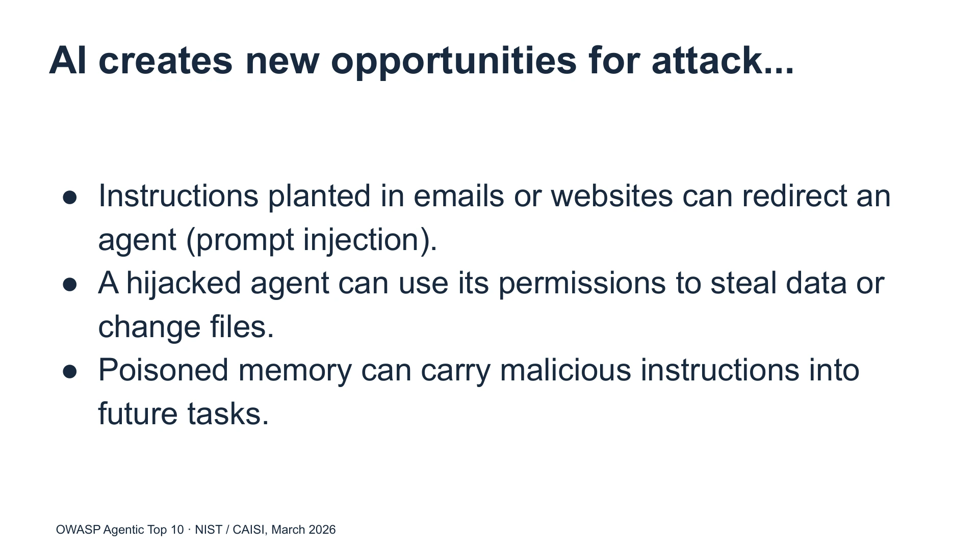 Slide 32: AI creates new opportunities for attack... Instructions planted in emails or websites can redirect an agent (prompt injection).
A hijacked agent can use its permissions to steal data or change files.
Poisoned memory can carry malicious instructions into future tasks. OWASP Agentic Top 10 · NIST / CAISI, March 2026