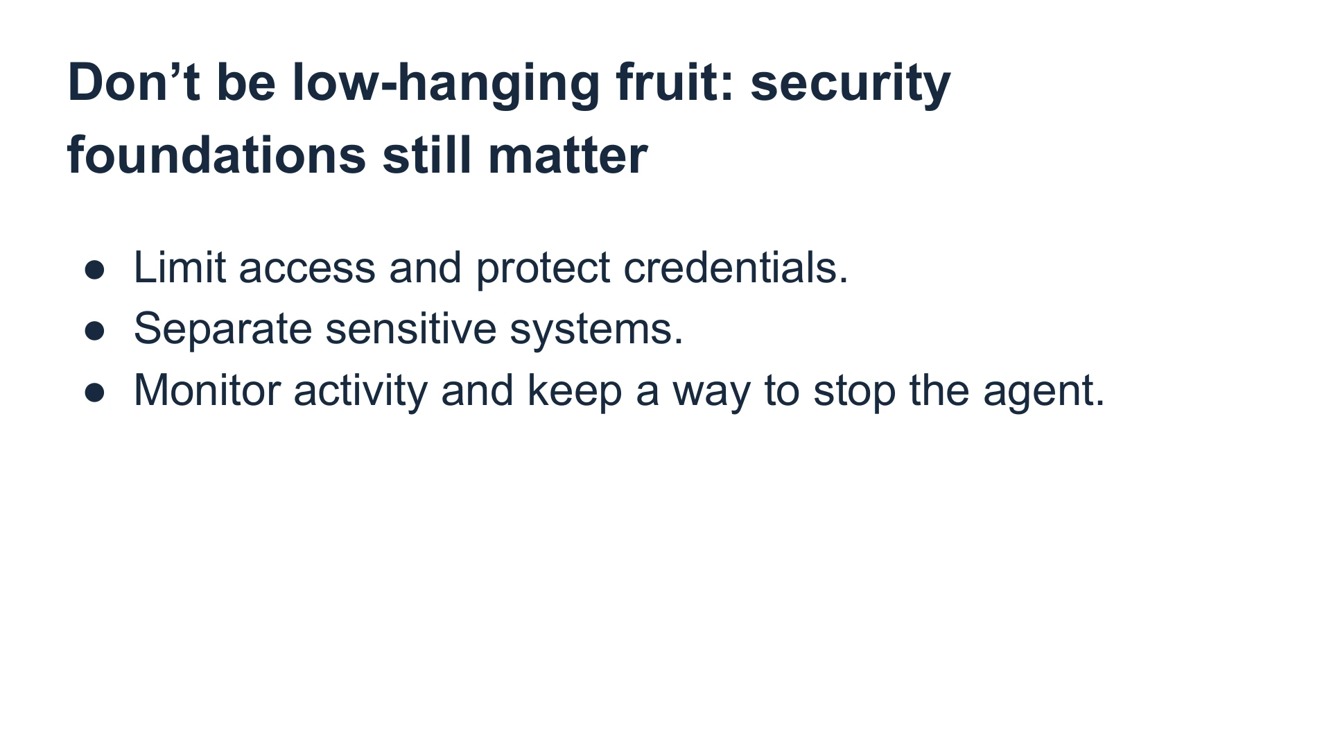Slide 34: Don’t be low-hanging fruit: security foundations still matter Limit access and protect credentials.
Separate sensitive systems.
Monitor activity and keep a way to stop the agent.